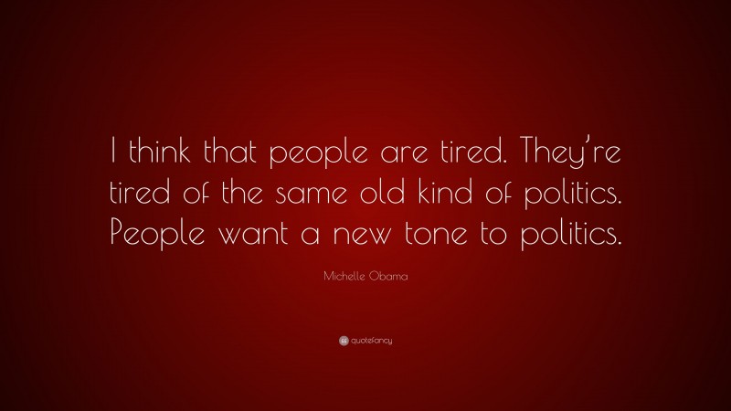 Michelle Obama Quote: “I think that people are tired. They’re tired of the same old kind of politics. People want a new tone to politics.”