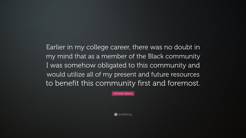 Michelle Obama Quote: “Earlier in my college career, there was no doubt in my mind that as a member of the Black community I was somehow obligated to this community and would utilize all of my present and future resources to benefit this community first and foremost.”