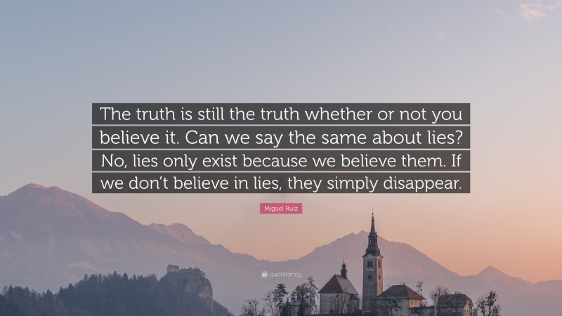 Miguel Ruiz Quote: “The truth is still the truth whether or not you believe it. Can we say the same about lies? No, lies only exist because we believe them. If we don’t believe in lies, they simply disappear.”