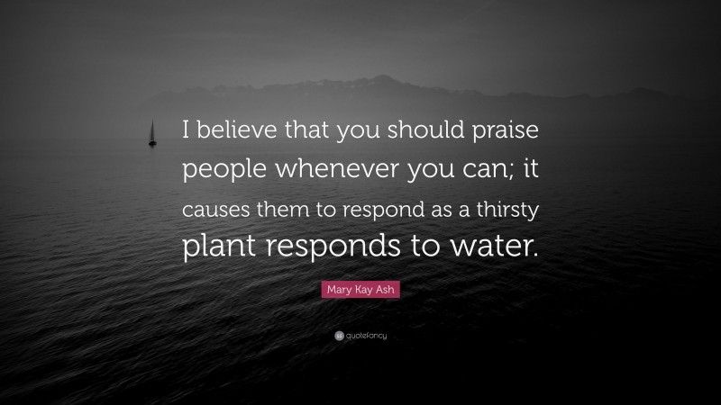 Mary Kay Ash Quote: “I believe that you should praise people whenever you can; it causes them to respond as a thirsty plant responds to water.”