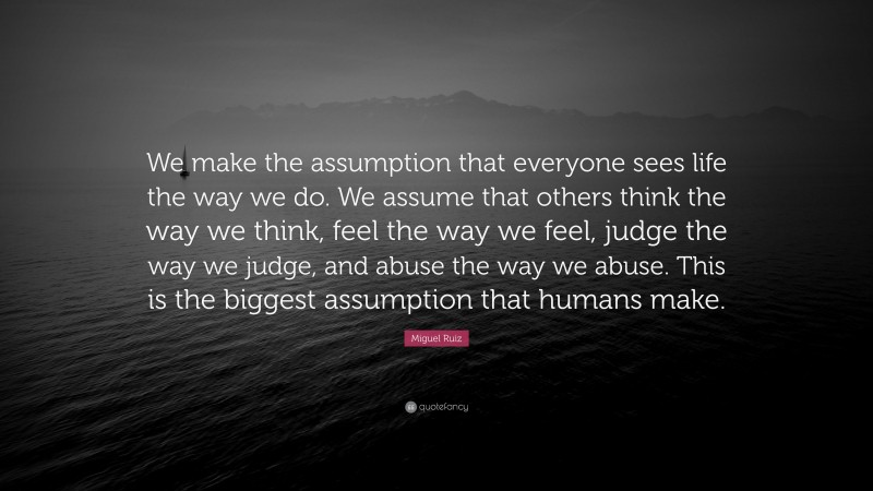 Miguel Ruiz Quote: “We make the assumption that everyone sees life the way we do. We assume that others think the way we think, feel the way we feel, judge the way we judge, and abuse the way we abuse. This is the biggest assumption that humans make.”