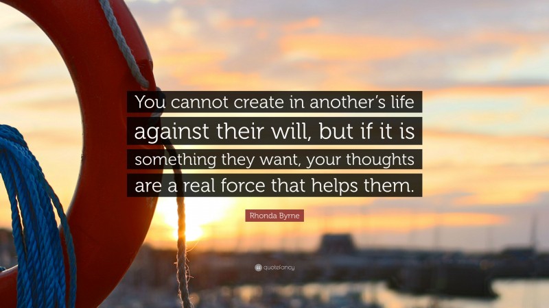 Rhonda Byrne Quote: “You cannot create in another’s life against their will, but if it is something they want, your thoughts are a real force that helps them.”
