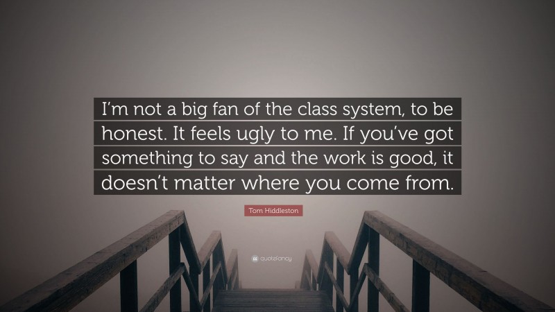 Tom Hiddleston Quote: “I’m not a big fan of the class system, to be honest. It feels ugly to me. If you’ve got something to say and the work is good, it doesn’t matter where you come from.”