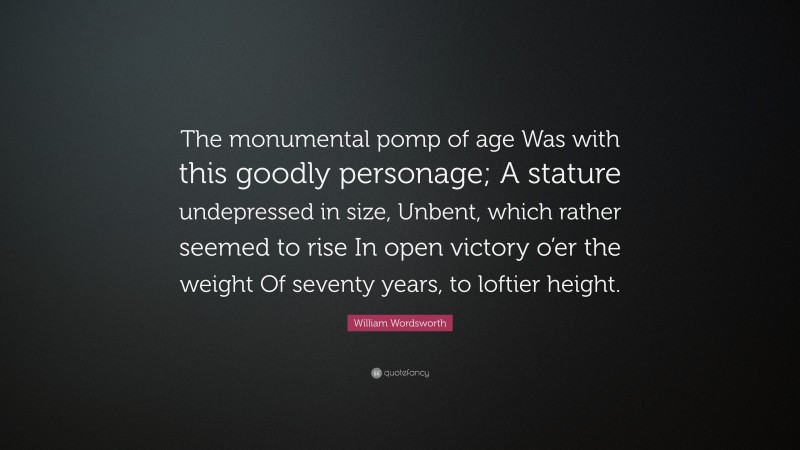 William Wordsworth Quote: “The monumental pomp of age Was with this goodly personage; A stature undepressed in size, Unbent, which rather seemed to rise In open victory o’er the weight Of seventy years, to loftier height.”