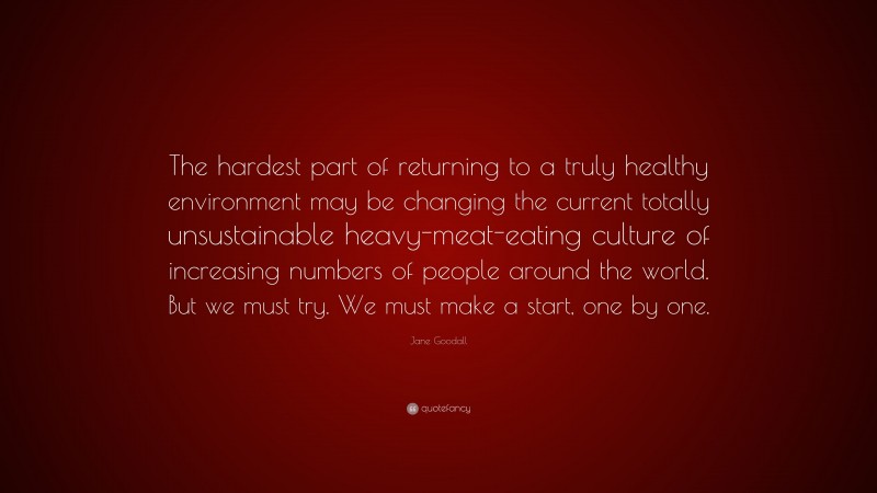 Jane Goodall Quote: “The hardest part of returning to a truly healthy environment may be changing the current totally unsustainable heavy-meat-eating culture of increasing numbers of people around the world. But we must try. We must make a start, one by one.”