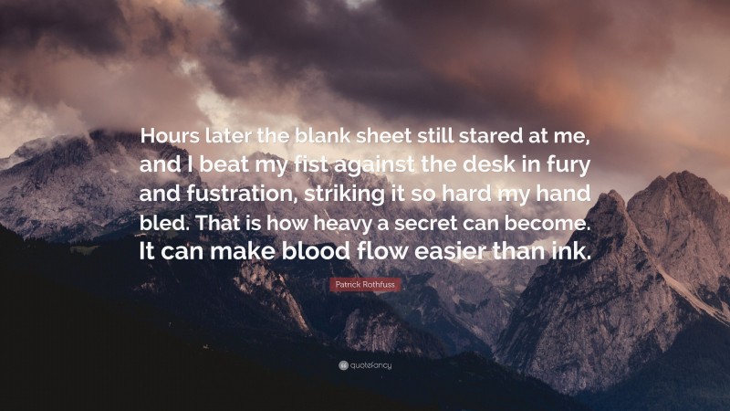 Patrick Rothfuss Quote: “Hours later the blank sheet still stared at me, and I beat my fist against the desk in fury and fustration, striking it so hard my hand bled. That is how heavy a secret can become. It can make blood flow easier than ink.”
