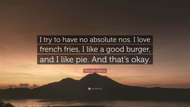 Michelle Obama Quote: “I try to have no absolute nos. I love french fries, I like a good burger, and I like pie. And that’s okay.”