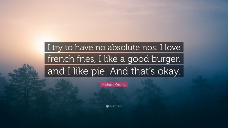 Michelle Obama Quote: “I try to have no absolute nos. I love french fries, I like a good burger, and I like pie. And that’s okay.”