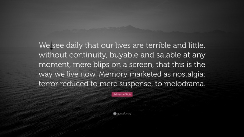 Adrienne Rich Quote: “We see daily that our lives are terrible and little, without continuity, buyable and salable at any moment, mere blips on a screen, that this is the way we live now. Memory marketed as nostalgia; terror reduced to mere suspense, to melodrama.”