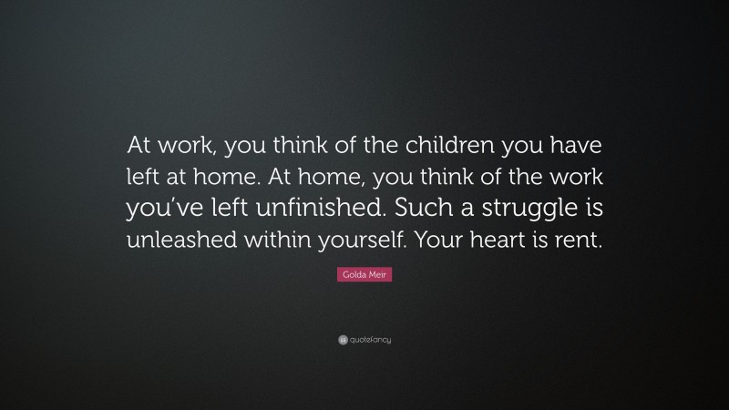Golda Meir Quote: “At work, you think of the children you have left at home. At home, you think of the work you’ve left unfinished. Such a struggle is unleashed within yourself. Your heart is rent.”