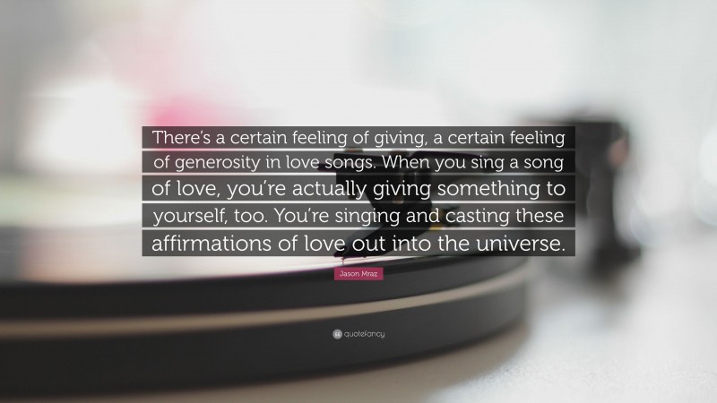 Jason Mraz Quote: “There’s a certain feeling of giving, a certain feeling of generosity in love songs. When you sing a song of love, you’re actually giving something to yourself, too. You’re singing and casting these affirmations of love out into the universe.”