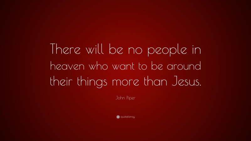 John Piper Quote: “There will be no people in heaven who want to be around their things more than Jesus.”