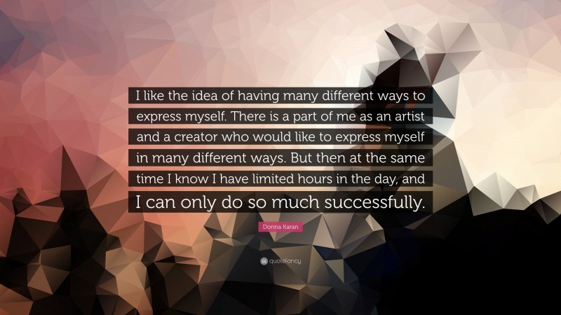 Donna Karan Quote: “I like the idea of having many different ways to express myself. There is a part of me as an artist and a creator who would like to express myself in many different ways. But then at the same time I know I have limited hours in the day, and I can only do so much successfully.”
