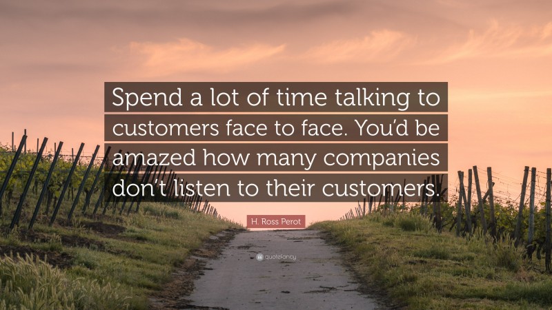 H. Ross Perot Quote: “Spend a lot of time talking to customers face to face. You’d be amazed how many companies don’t listen to their customers.”