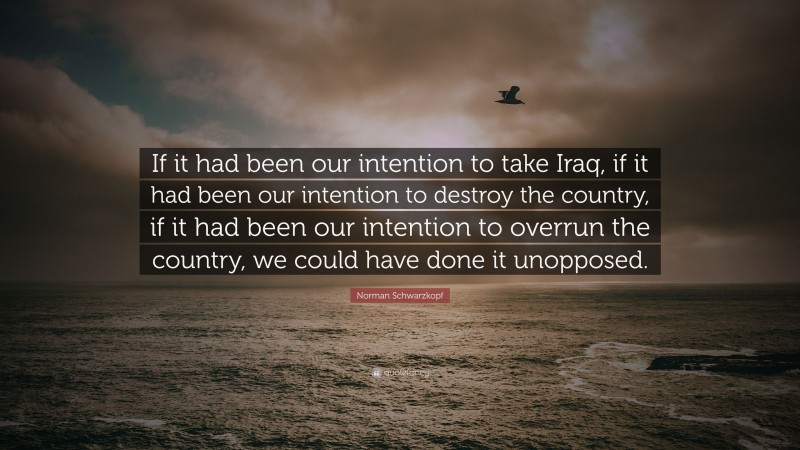 Norman Schwarzkopf Quote: “If it had been our intention to take Iraq, if it had been our intention to destroy the country, if it had been our intention to overrun the country, we could have done it unopposed.”