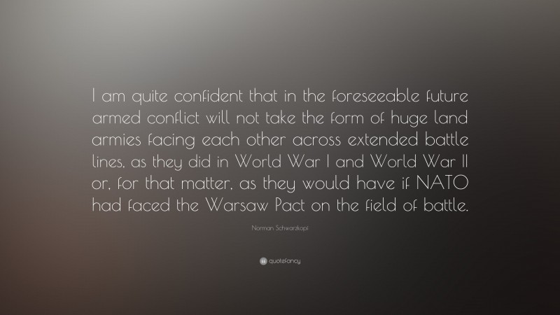 Norman Schwarzkopf Quote: “I am quite confident that in the foreseeable future armed conflict will not take the form of huge land armies facing each other across extended battle lines, as they did in World War I and World War II or, for that matter, as they would have if NATO had faced the Warsaw Pact on the field of battle.”