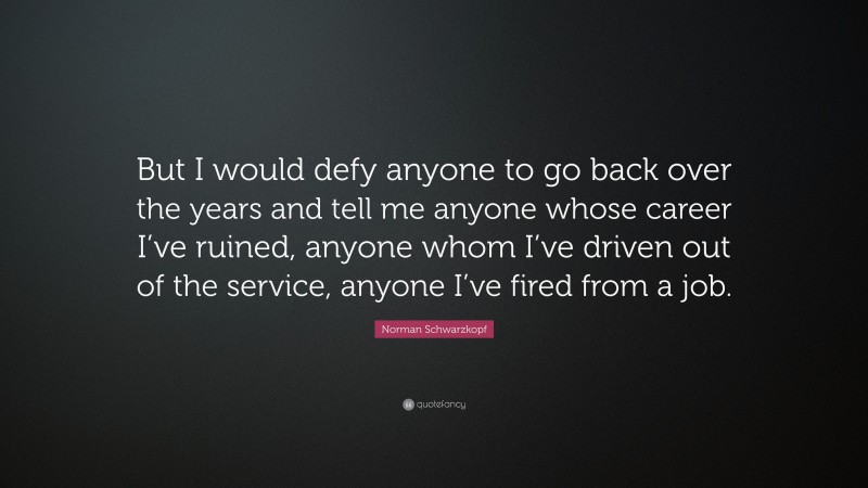 Norman Schwarzkopf Quote: “But I would defy anyone to go back over the years and tell me anyone whose career I’ve ruined, anyone whom I’ve driven out of the service, anyone I’ve fired from a job.”