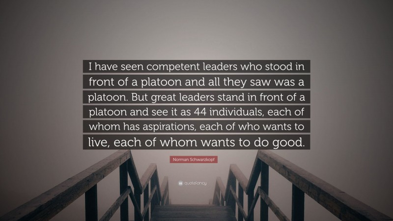 Norman Schwarzkopf Quote: “I have seen competent leaders who stood in front of a platoon and all they saw was a platoon. But great leaders stand in front of a platoon and see it as 44 individuals, each of whom has aspirations, each of who wants to live, each of whom wants to do good.”