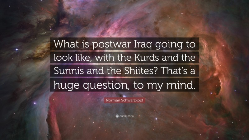 Norman Schwarzkopf Quote: “What is postwar Iraq going to look like, with the Kurds and the Sunnis and the Shiites? That’s a huge question, to my mind.”