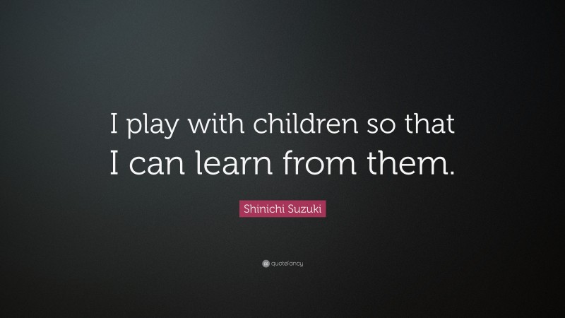 Shinichi Suzuki Quote: “I play with children so that I can learn from them.”
