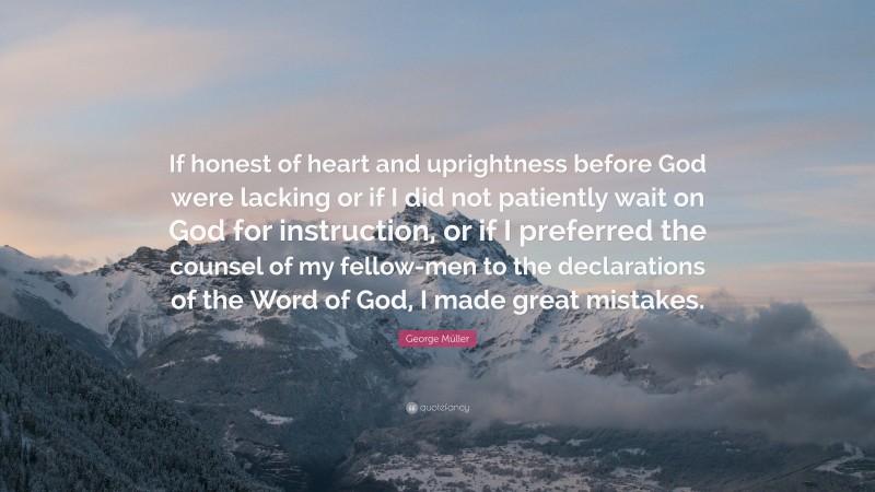 George Müller Quote: “If honest of heart and uprightness before God were lacking or if I did not patiently wait on God for instruction, or if I preferred the counsel of my fellow-men to the declarations of the Word of God, I made great mistakes.”