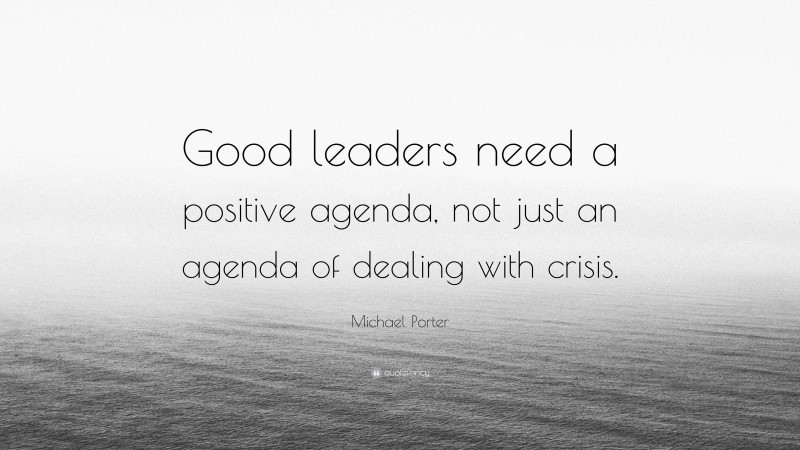 Michael Porter Quote: “Good leaders need a positive agenda, not just an agenda of dealing with crisis.”