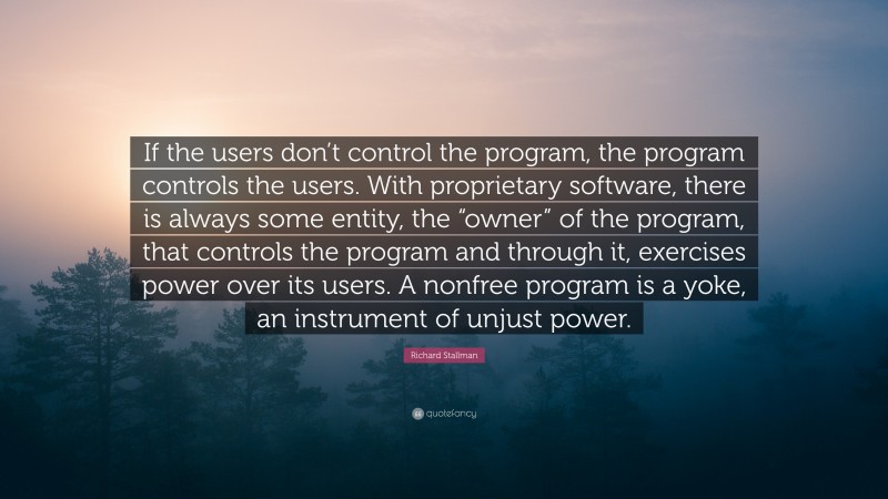 Richard Stallman Quote: “If the users don’t control the program, the program controls the users. With proprietary software, there is always some entity, the “owner” of the program, that controls the program and through it, exercises power over its users. A nonfree program is a yoke, an instrument of unjust power.”