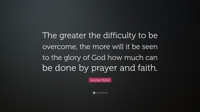 George Müller Quote: “The greater the difficulty to be overcome, the more will it be seen to the glory of God how much can be done by prayer and faith.”
