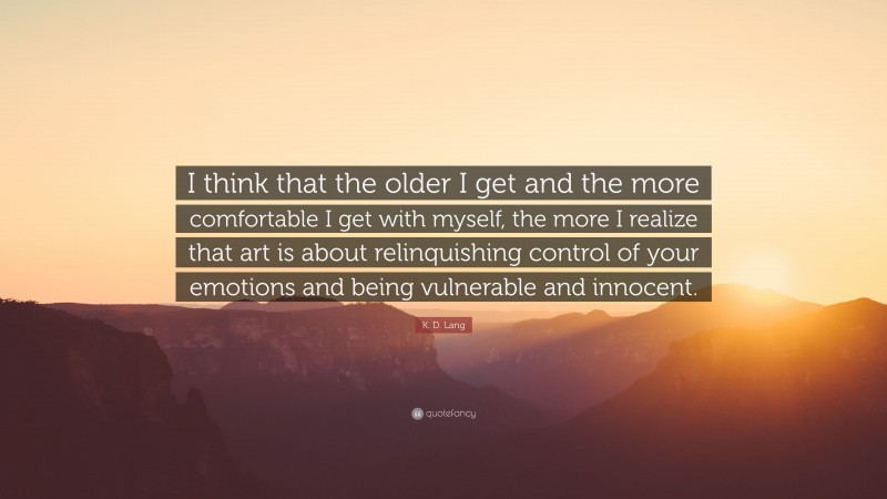 K. D. Lang Quote: “I think that the older I get and the more comfortable I get with myself, the more I realize that art is about relinquishing control of your emotions and being vulnerable and innocent.”
