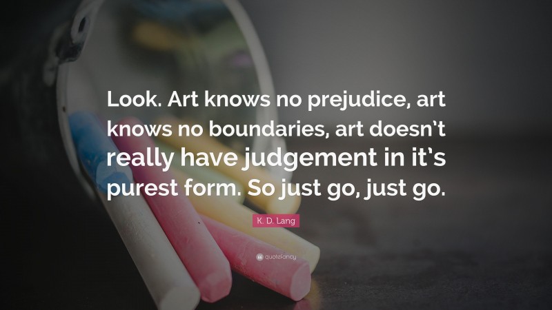 K. D. Lang Quote: “Look. Art knows no prejudice, art knows no boundaries, art doesn’t really have judgement in it’s purest form. So just go, just go.”