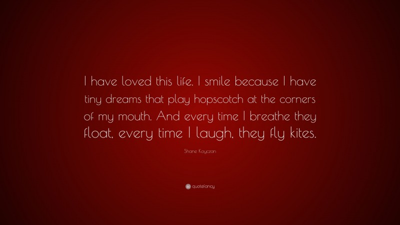 Shane Koyczan Quote: “I have loved this life. I smile because I have tiny dreams that play hopscotch at the corners of my mouth. And every time I breathe they float, every time I laugh, they fly kites.”