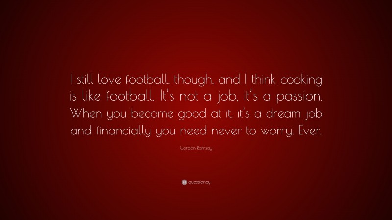 Gordon Ramsay Quote: “I still love football, though, and I think cooking is like football. It’s not a job, it’s a passion. When you become good at it, it’s a dream job and financially you need never to worry. Ever.”