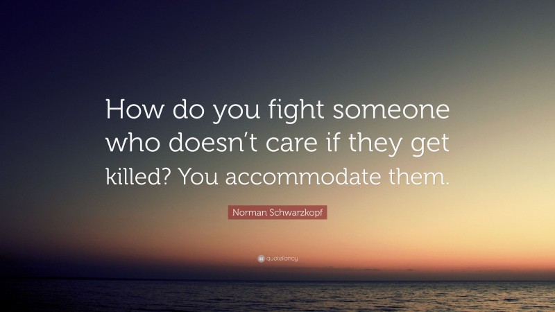 Norman Schwarzkopf Quote: “How do you fight someone who doesn’t care if they get killed? You accommodate them.”