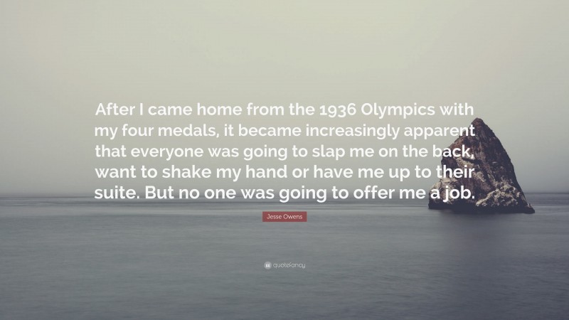 Jesse Owens Quote: “After I came home from the 1936 Olympics with my four medals, it became increasingly apparent that everyone was going to slap me on the back, want to shake my hand or have me up to their suite. But no one was going to offer me a job.”