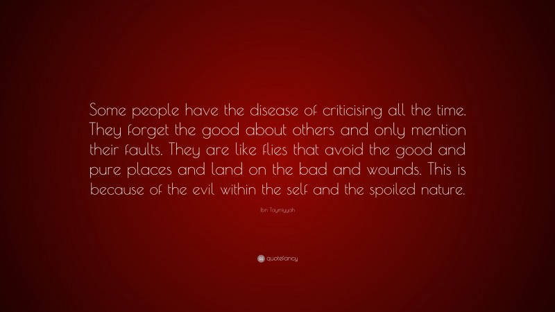 Ibn Taymiyyah Quote: “Some people have the disease of criticising all the time. They forget the good about others and only mention their faults. They are like flies that avoid the good and pure places and land on the bad and wounds. This is because of the evil within the self and the spoiled nature.”