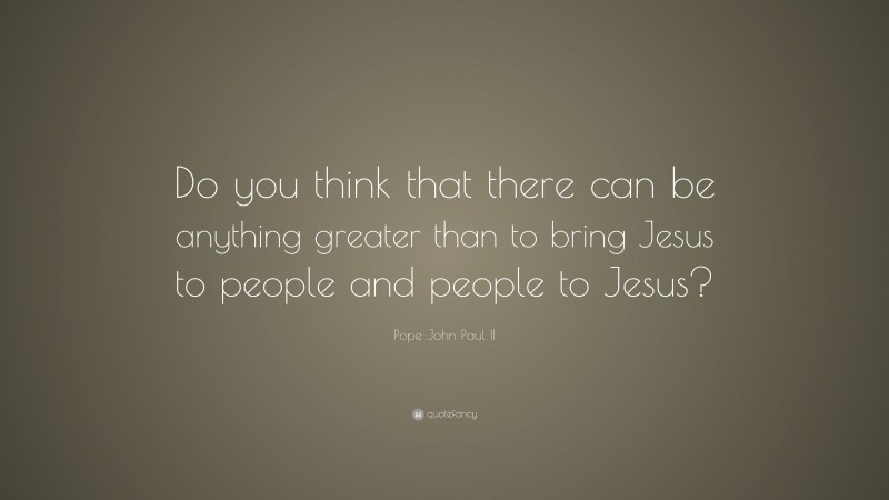 Pope John Paul II Quote: “Do you think that there can be anything greater than to bring Jesus to people and people to Jesus?”