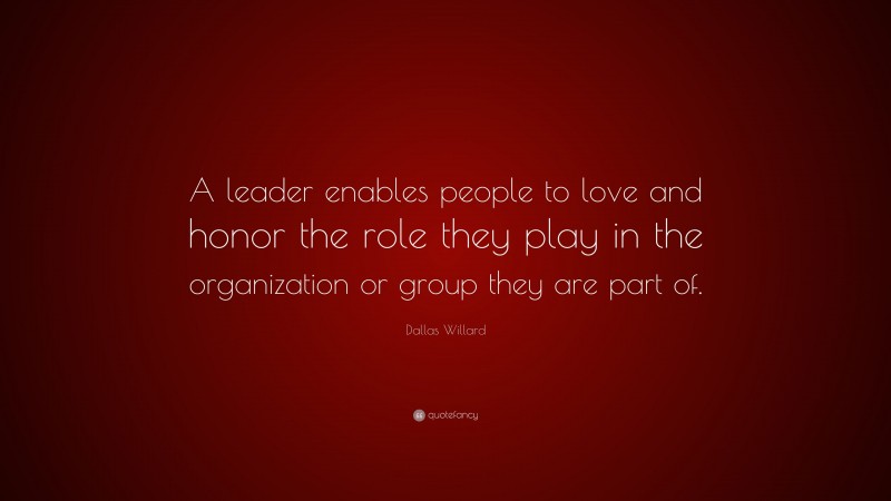 Dallas Willard Quote: “A leader enables people to love and honor the role they play in the organization or group they are part of.”