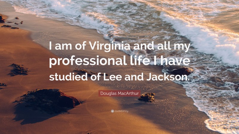 Douglas MacArthur Quote: “I am of Virginia and all my professional life I have studied of Lee and Jackson.”