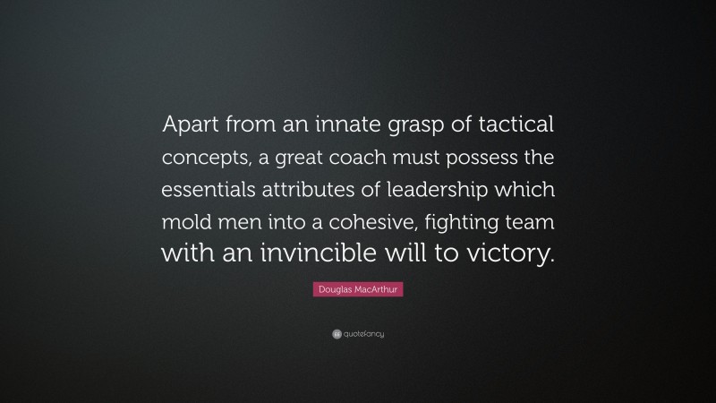 Douglas MacArthur Quote: “Apart from an innate grasp of tactical concepts, a great coach must possess the essentials attributes of leadership which mold men into a cohesive, fighting team with an invincible will to victory.”