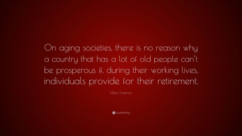 Milton Friedman Quote: “On aging societies, there is no reason why a country that has a lot of old people can’t be prosperous if, during their working lives, individuals provide for their retirement.”