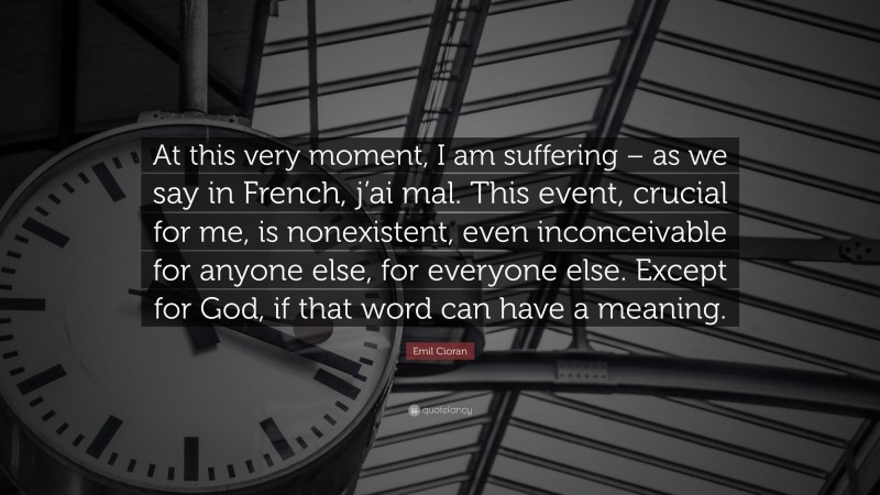 Emil Cioran Quote: “At this very moment, I am suffering – as we say in French, j’ai mal. This event, crucial for me, is nonexistent, even inconceivable for anyone else, for everyone else. Except for God, if that word can have a meaning.”