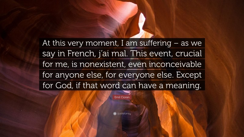 Emil Cioran Quote: “At this very moment, I am suffering – as we say in French, j’ai mal. This event, crucial for me, is nonexistent, even inconceivable for anyone else, for everyone else. Except for God, if that word can have a meaning.”