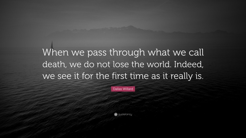 Dallas Willard Quote: “When we pass through what we call death, we do not lose the world. Indeed, we see it for the first time as it really is.”