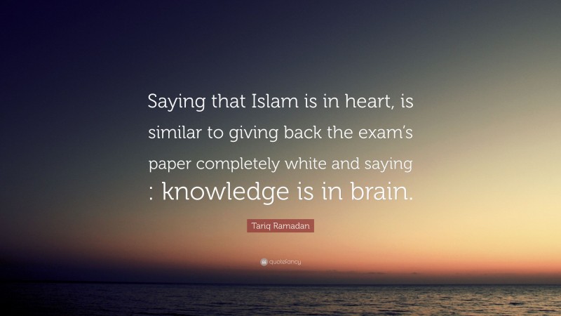 Tariq Ramadan Quote: “Saying that Islam is in heart, is similar to giving back the exam’s paper completely white and saying : knowledge is in brain.”