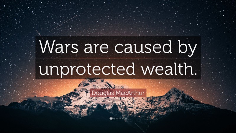 Douglas MacArthur Quote: “Wars are caused by unprotected wealth.”