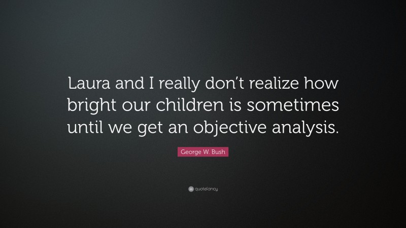George W. Bush Quote: “Laura and I really don’t realize how bright our children is sometimes until we get an objective analysis.”