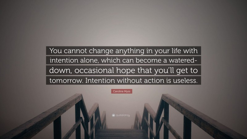 Caroline Myss Quote: “You cannot change anything in your life with intention alone, which can become a watered-down, occasional hope that you’ll get to tomorrow. Intention without action is useless.”