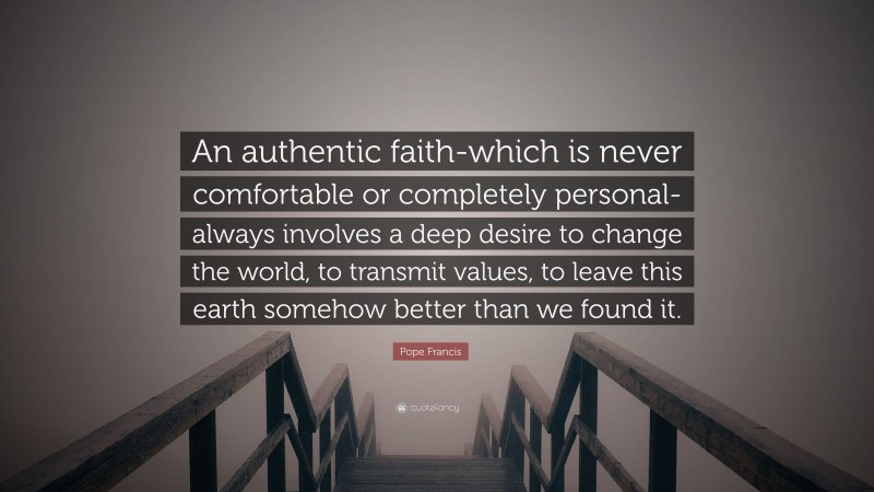 Pope Francis Quote: “An authentic faith-which is never comfortable or completely personal-always involves a deep desire to change the world, to transmit values, to leave this earth somehow better than we found it.”