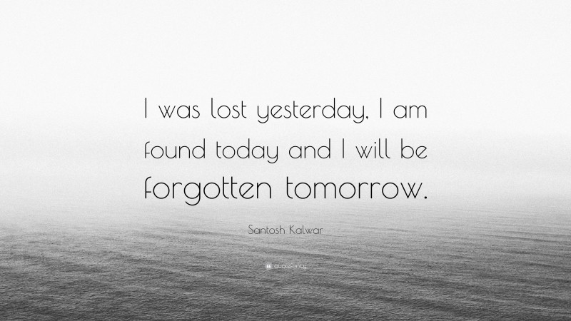 Santosh Kalwar Quote: “I was lost yesterday, I am found today and I will be forgotten tomorrow.”