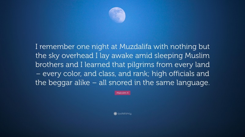 Malcolm X Quote: “I remember one night at Muzdalifa with nothing but the sky overhead I lay awake amid sleeping Muslim brothers and I learned that pilgrims from every land – every color, and class, and rank; high officials and the beggar alike – all snored in the same language.”